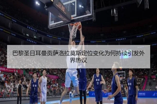 巴黎圣日耳曼贡萨洛拉莫斯定位变化为何持续引发外界热议
