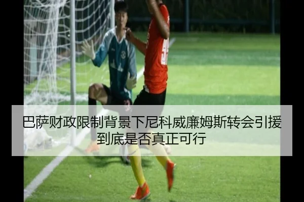 巴萨财政限制背景下尼科威廉姆斯转会引援到底是否真正可行